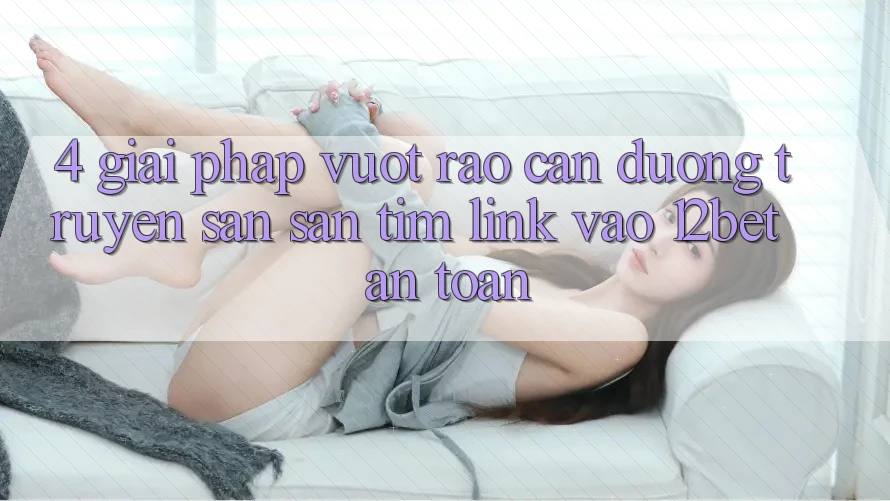 4. Giải Pháp Vượt Rào Cản Đường Truyền: Săn săn tìm Link Vào 12bet An Toàn