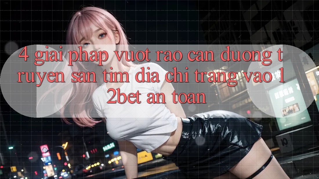 4. Giải Pháp Vượt Rào Cản Đường Truyền: Săn tìm Địa chỉ trang Vào 12bet An Toàn