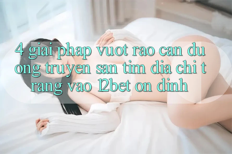 4. Giải Pháp Vượt Rào Cản Đường Truyền: Săn tìm Địa chỉ trang Vào 12bet Ổn định