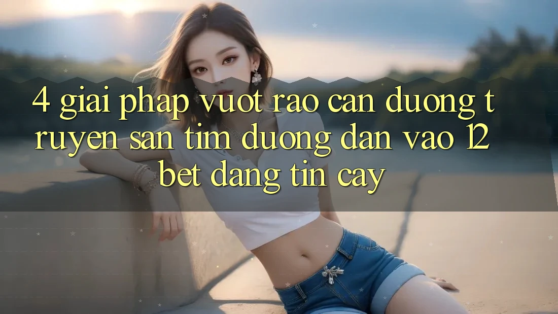 4. Giải Pháp Vượt Rào Cản Đường Truyền: Săn tìm Đường dẫn Vào 12bet Đáng tin cậy