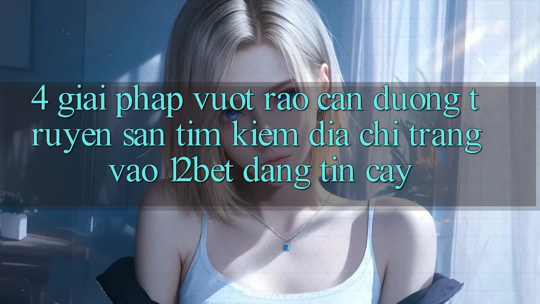 4. Giải Pháp Vượt Rào Cản Đường Truyền: Săn tìm Kiếm Địa chỉ trang Vào 12bet Đáng tin cậy