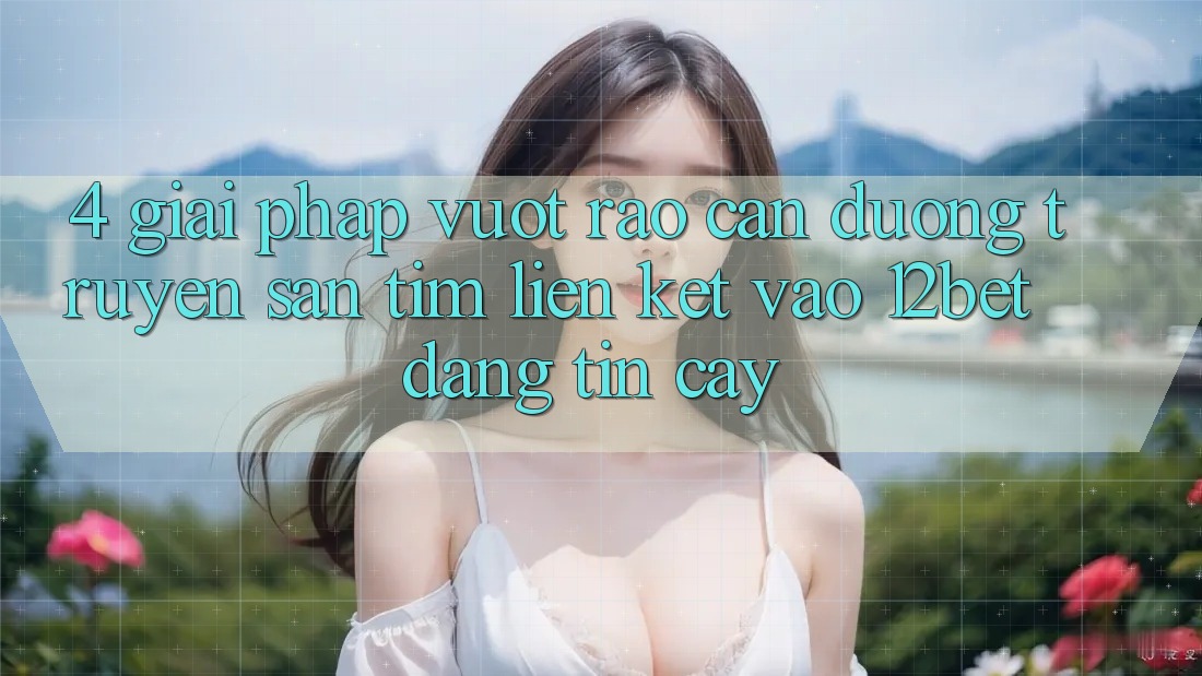 4. Giải Pháp Vượt Rào Cản Đường Truyền: Săn tìm Liên kết Vào 12bet Đáng tin cậy
