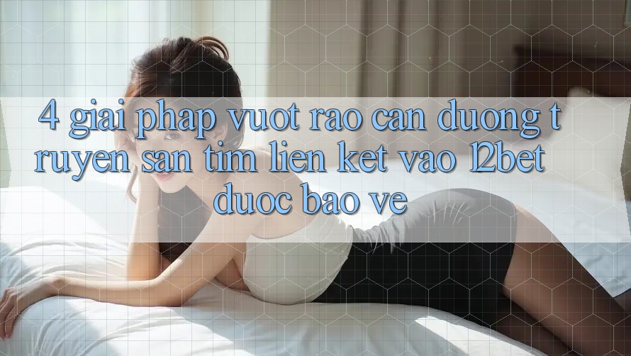 4. Giải Pháp Vượt Rào Cản Đường Truyền: Săn tìm Liên kết Vào 12bet Được bảo vệ