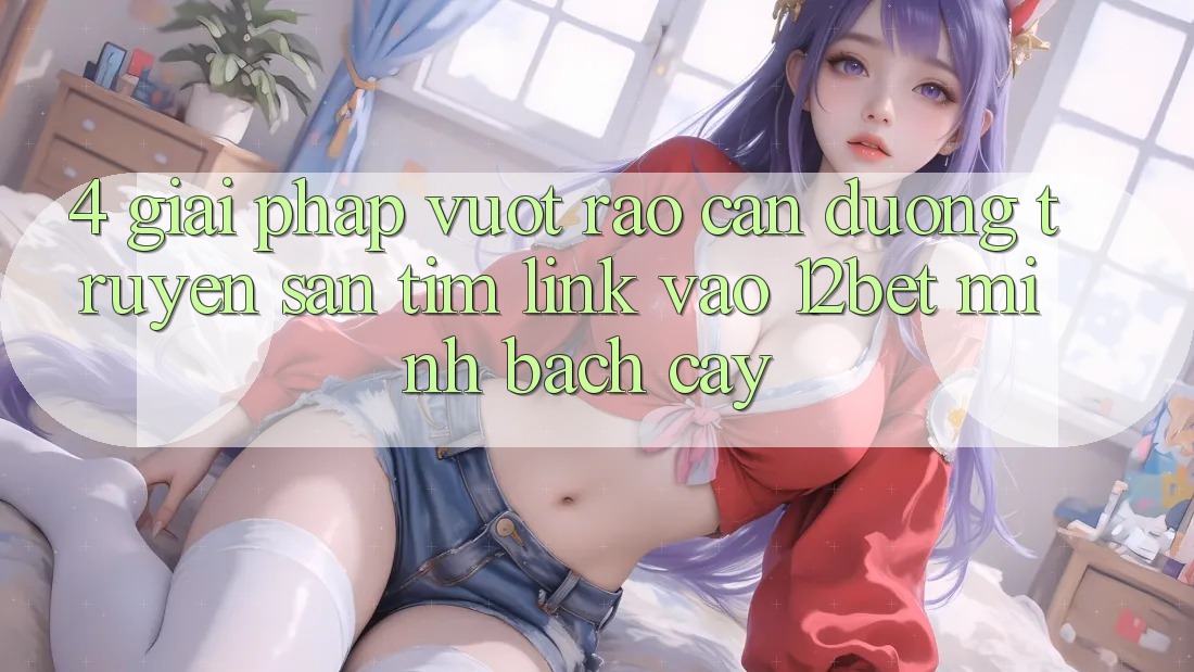 4. Giải Pháp Vượt Rào Cản Đường Truyền: Săn tìm Link Vào 12bet Minh bạch cậy