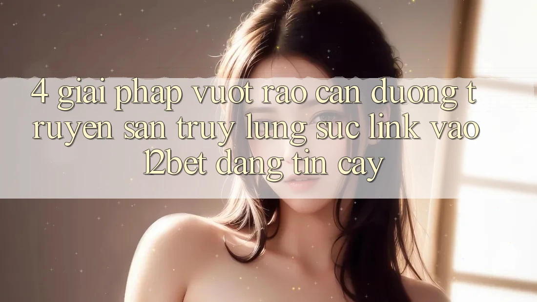 4. Giải Pháp Vượt Rào Cản Đường Truyền: Săn truy lùng sục Link Vào 12bet Đáng tin cậy 4. Giải Pháp Vượt Rào Cản Đường Truyền: Săn truy lùng sục Link Vào 12bet Đáng tin cậy