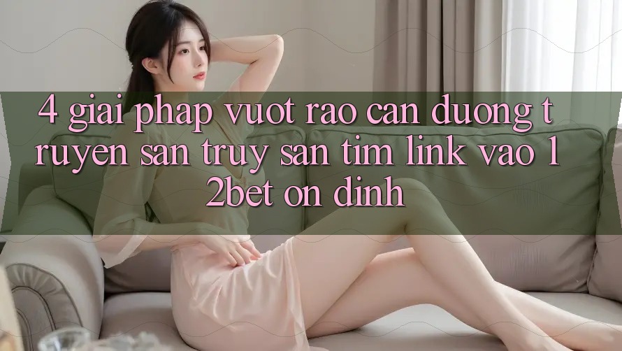 4. Giải Pháp Vượt Rào Cản Đường Truyền: Săn truy săn tìm Link Vào 12bet Ổn định 4. Giải Pháp Vượt Rào Cản Đường Truyền: Săn truy săn tìm Link Vào 12bet Ổn định