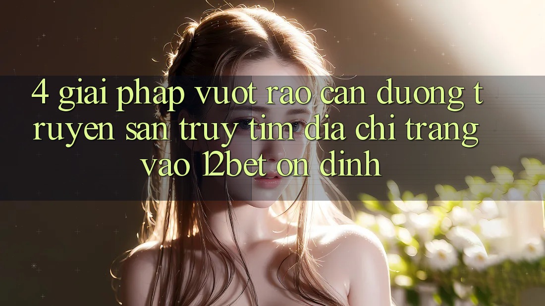 4. Giải Pháp Vượt Rào Cản Đường Truyền: Săn truy tìm Địa chỉ trang Vào 12bet Ổn định