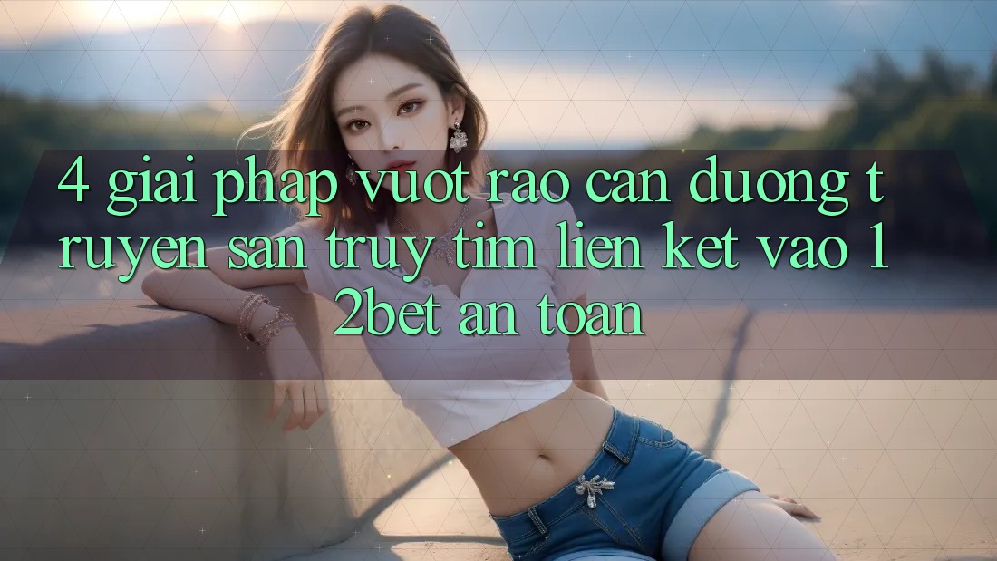 4. Giải Pháp Vượt Rào Cản Đường Truyền: Săn truy tìm Liên kết Vào 12bet An Toàn