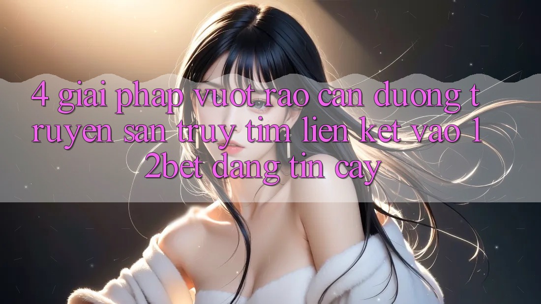 4. Giải Pháp Vượt Rào Cản Đường Truyền: Săn truy tìm Liên kết Vào 12bet Đáng tin cậy