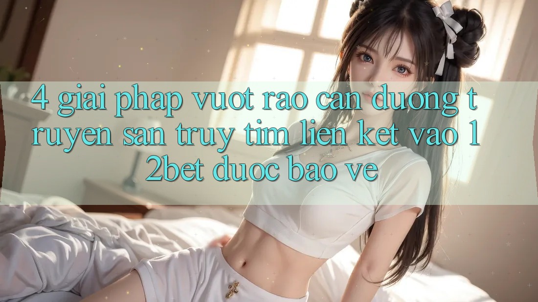 4. Giải Pháp Vượt Rào Cản Đường Truyền: Săn truy tìm Liên kết Vào 12bet Được bảo vệ