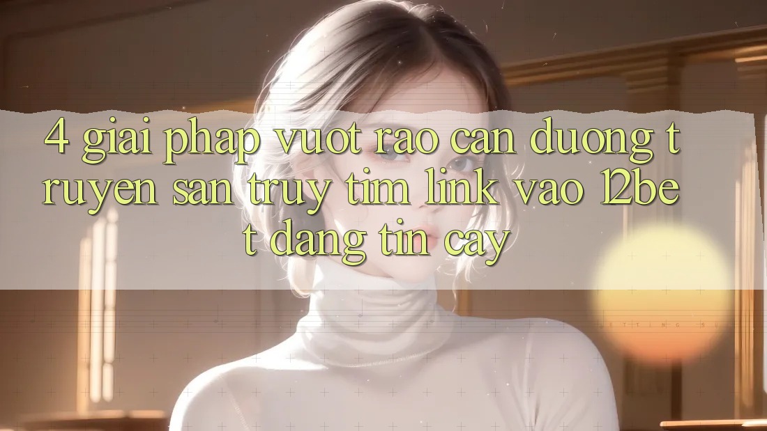4. Giải Pháp Vượt Rào Cản Đường Truyền: Săn truy tìm Link Vào 12bet Đáng tin cậy