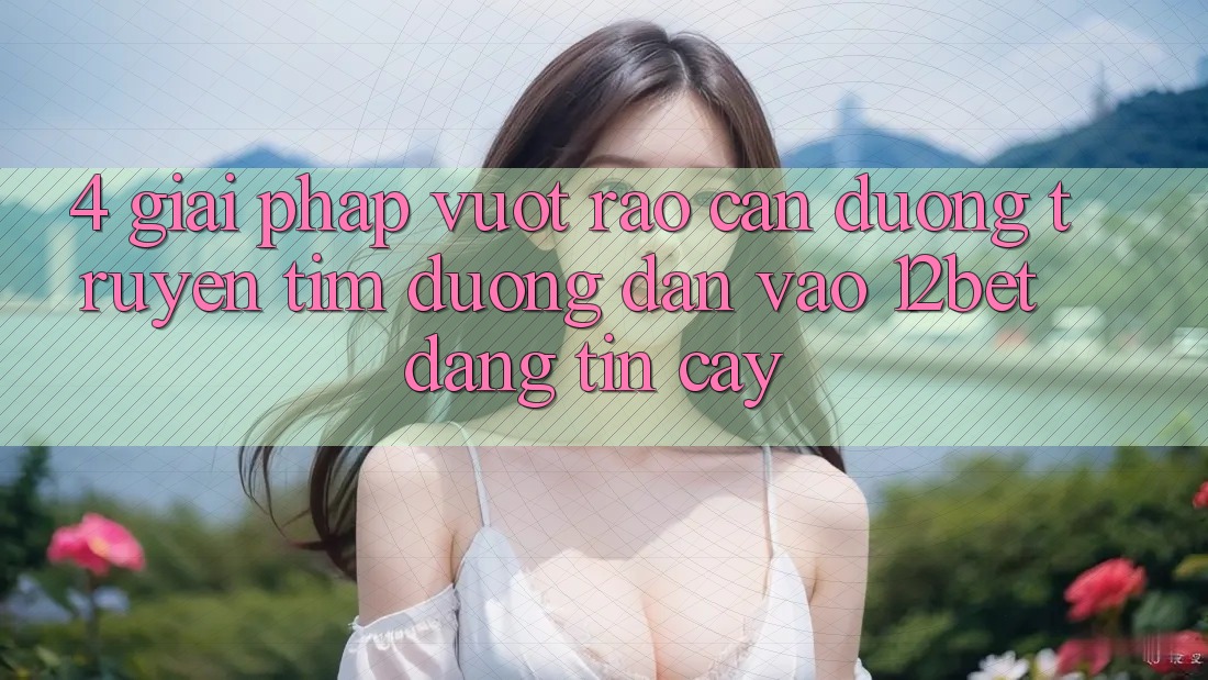 4. Giải Pháp Vượt Rào Cản Đường Truyền: Tìm Đường dẫn Vào 12bet Đáng tin cậy