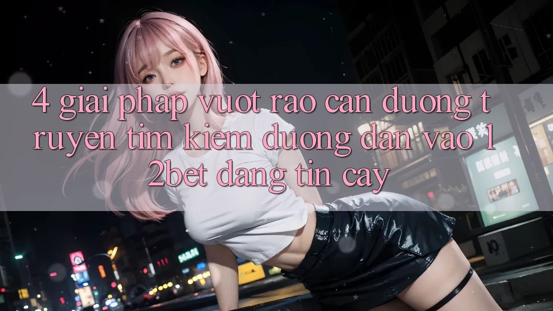 4. Giải Pháp Vượt Rào Cản Đường Truyền: Tìm kiếm Đường dẫn Vào 12bet Đáng tin cậy