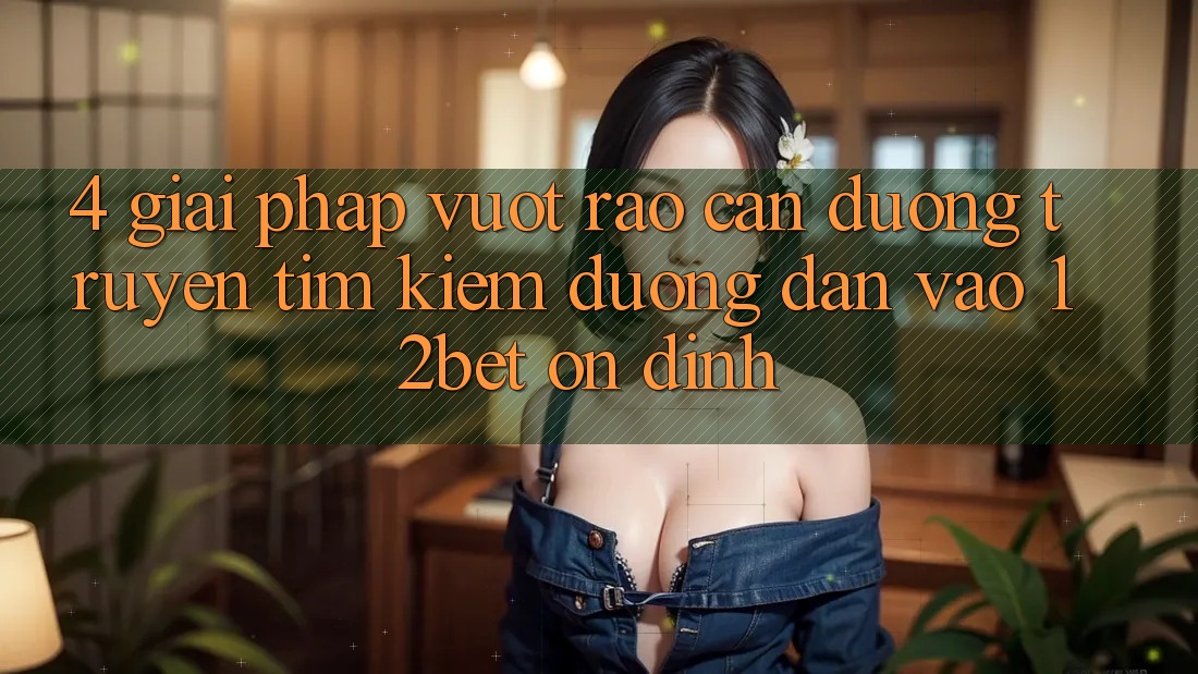 4. Giải Pháp Vượt Rào Cản Đường Truyền: Tìm Kiếm Đường dẫn Vào 12bet Ổn định