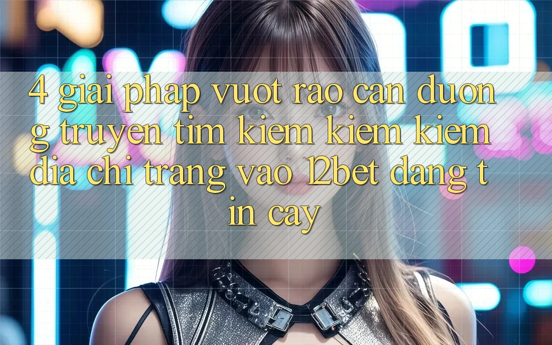 4. Giải Pháp Vượt Rào Cản Đường Truyền: Tìm kiếm kiếm Kiếm Địa chỉ trang Vào 12bet Đáng tin cậy