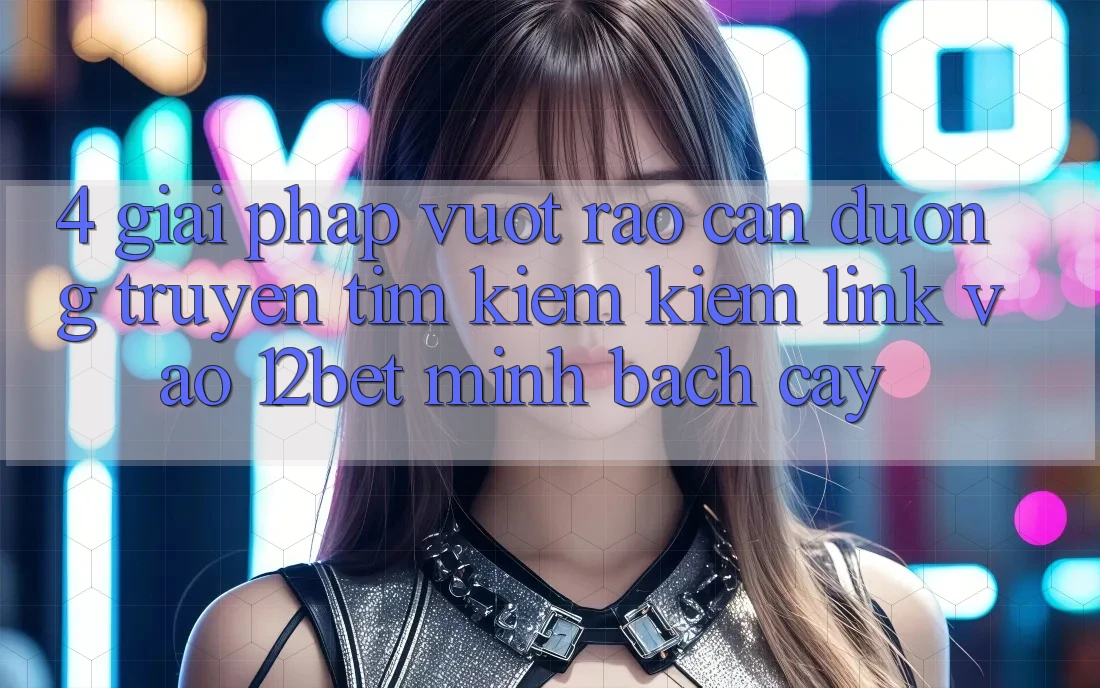 4. Giải Pháp Vượt Rào Cản Đường Truyền: Tìm kiếm Kiếm Link Vào 12bet Minh bạch cậy