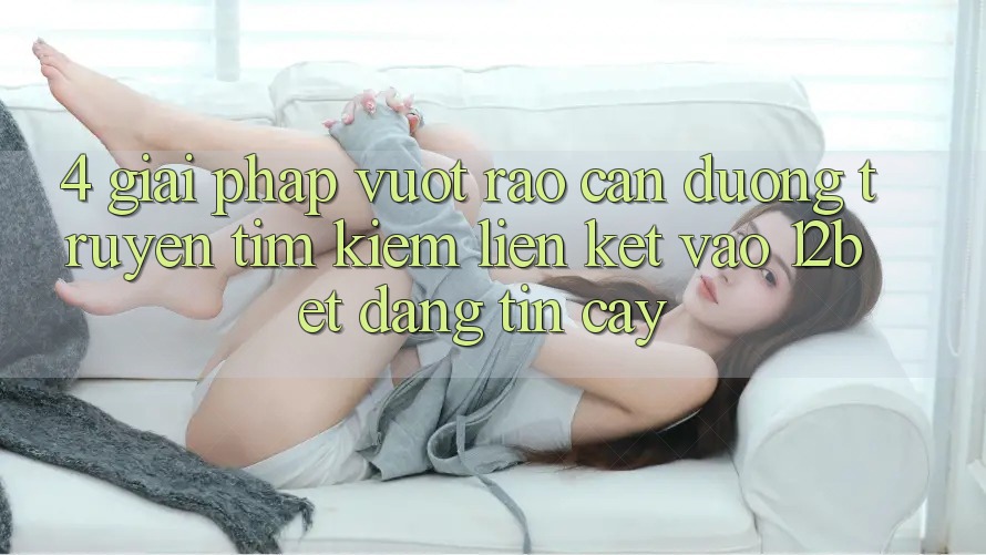 4. Giải Pháp Vượt Rào Cản Đường Truyền: Tìm Kiếm Liên kết Vào 12bet Đáng tin cậy