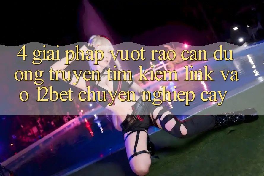 4. Giải Pháp Vượt Rào Cản Đường Truyền: Tìm Kiếm Link Vào 12bet Chuyên nghiệp cậy