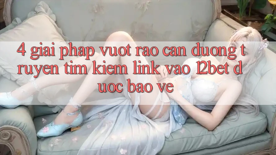 4. Giải Pháp Vượt Rào Cản Đường Truyền: Tìm Kiếm Link Vào 12bet Được bảo vệ