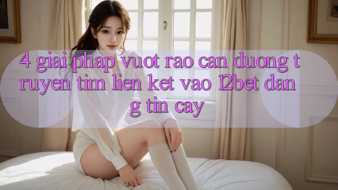 4. Giải Pháp Vượt Rào Cản Đường Truyền: Tìm Liên kết Vào 12bet Đáng tin cậy