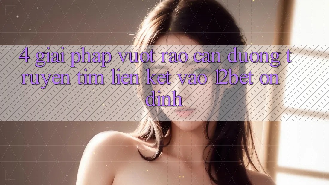 4. Giải Pháp Vượt Rào Cản Đường Truyền: Tìm Liên kết Vào 12bet Ổn định