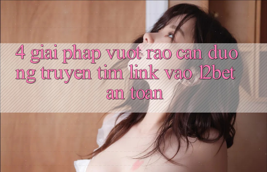4. Giải Pháp Vượt Rào Cản Đường Truyền: Tìm Link Vào 12bet An Toàn