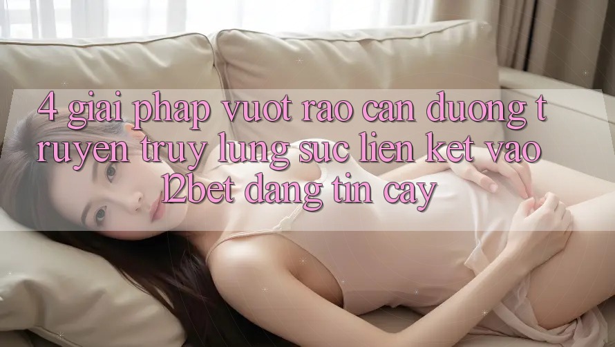 4. Giải Pháp Vượt Rào Cản Đường Truyền: Truy lùng sục Liên kết Vào 12bet Đáng tin cậy