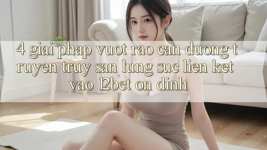 4. Giải Pháp Vượt Rào Cản Đường Truyền: Truy săn lùng sục Liên kết Vào 12bet Ổn định