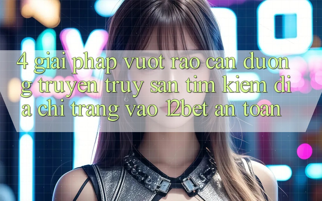 4. Giải Pháp Vượt Rào Cản Đường Truyền: Truy săn tìm Kiếm Địa chỉ trang Vào 12bet An Toàn 4. Giải Pháp Vượt Rào Cản Đường Truyền: Truy săn tìm Kiếm Địa chỉ trang Vào 12bet An Toàn