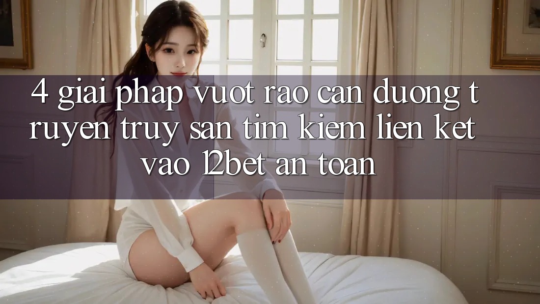 4. Giải Pháp Vượt Rào Cản Đường Truyền: Truy săn tìm Kiếm Liên kết Vào 12bet An Toàn