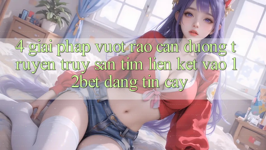 4. Giải Pháp Vượt Rào Cản Đường Truyền: Truy săn tìm Liên kết Vào 12bet Đáng tin cậy