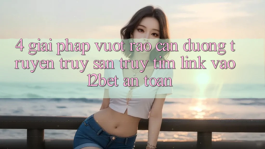 4. Giải Pháp Vượt Rào Cản Đường Truyền: Truy săn truy tìm Link Vào 12bet An Toàn
