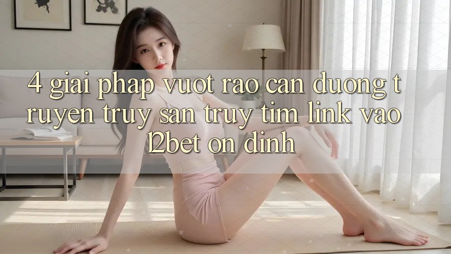 4. Giải Pháp Vượt Rào Cản Đường Truyền: Truy săn truy tìm Link Vào 12bet Ổn định