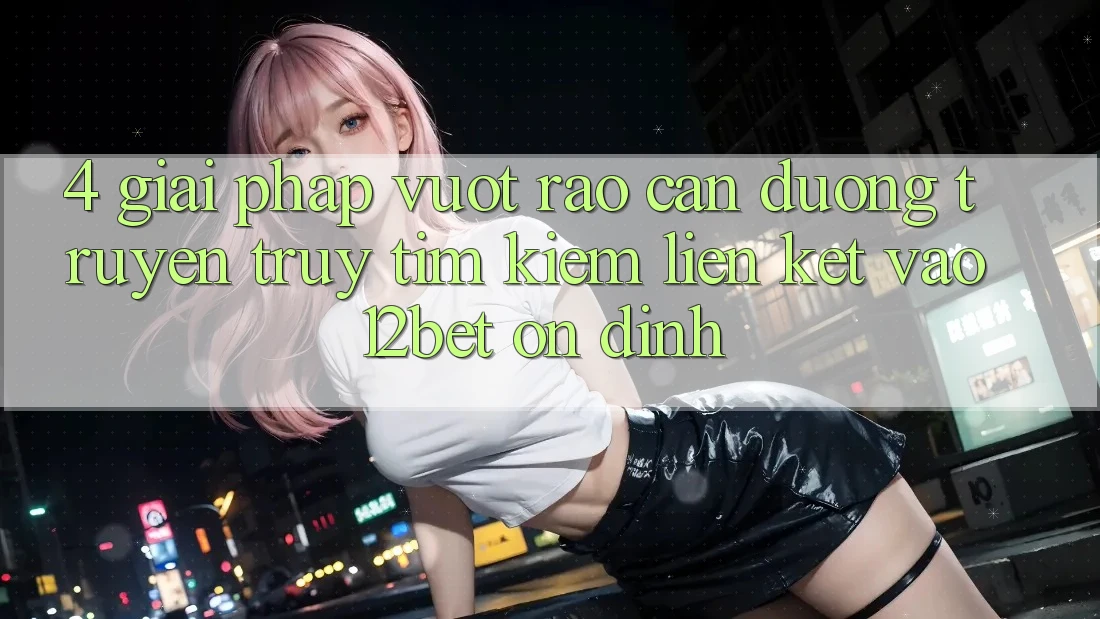 4. Giải Pháp Vượt Rào Cản Đường Truyền: Truy tìm kiếm Liên kết Vào 12bet Ổn định