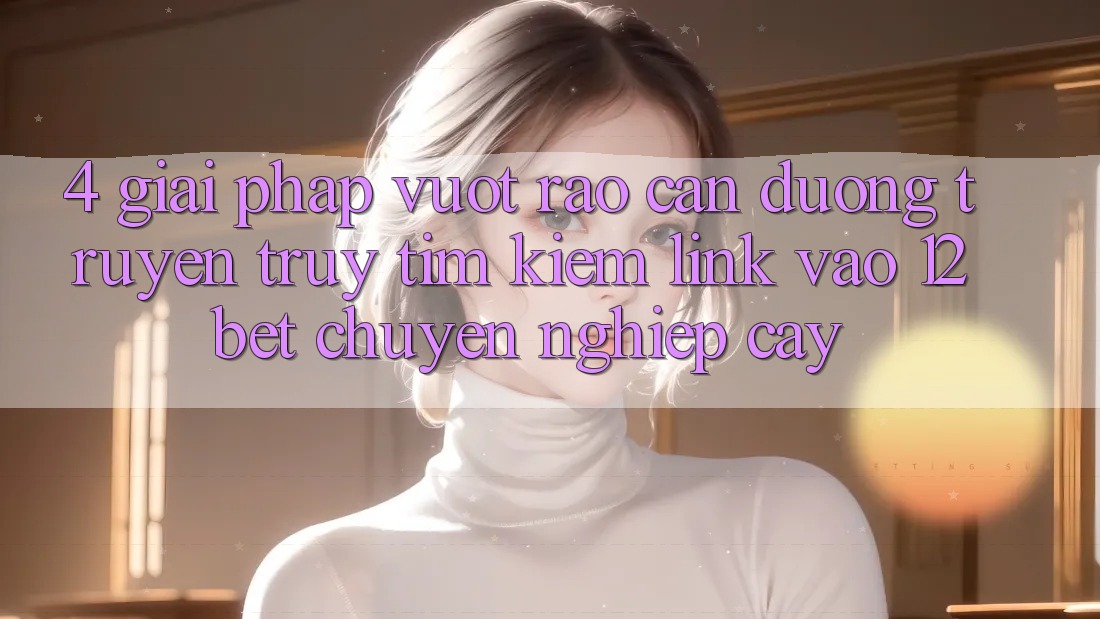 4. Giải Pháp Vượt Rào Cản Đường Truyền: Truy tìm Kiếm Link Vào 12bet Chuyên nghiệp cậy