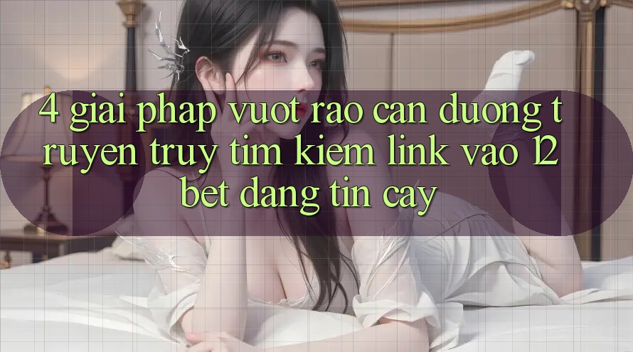 4. Giải Pháp Vượt Rào Cản Đường Truyền: Truy tìm Kiếm Link Vào 12bet Đáng tin cậy