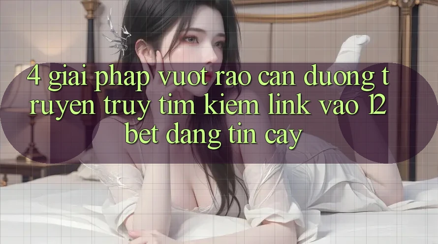 4. Giải Pháp Vượt Rào Cản Đường Truyền: Truy tìm Kiếm Link Vào 12bet Đáng tin cậy