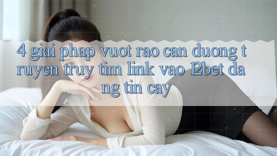 4. Giải Pháp Vượt Rào Cản Đường Truyền: Truy tìm Link Vào 12bet Đáng tin cậy