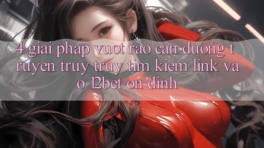 4. Giải Pháp Vượt Rào Cản Đường Truyền: Truy truy tìm Kiếm Link Vào 12bet Ổn định