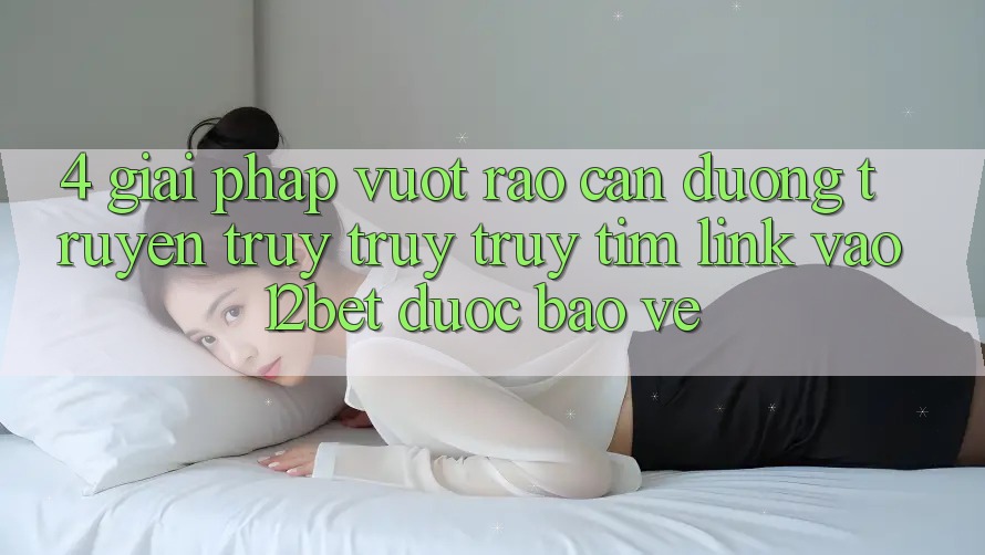 4. Giải Pháp Vượt Rào Cản Đường Truyền: Truy truy truy tìm Link Vào 12bet Được bảo vệ