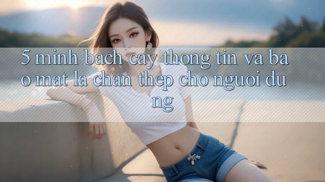 5. Minh bạch cậy Thông Tin Và Bảo mật: Lá Chắn Thép Cho Người dùng