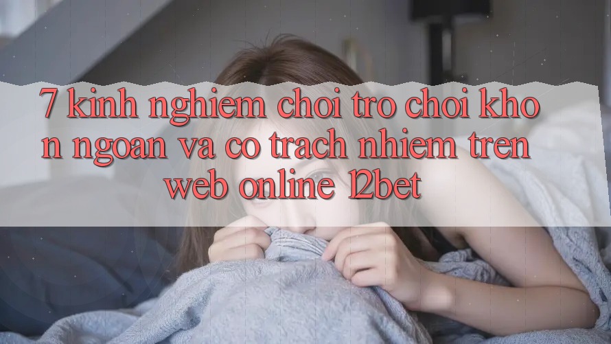 7. Kinh nghiệm Chơi Trò chơi Khôn Ngoan Và Có Trách Nhiệm Trên Web Online 12bet