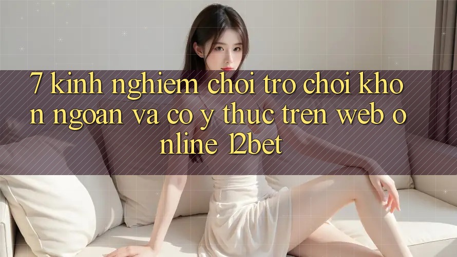 7. Kinh nghiệm Chơi Trò chơi Khôn Ngoan Và Có ý thức Trên Web Online 12bet