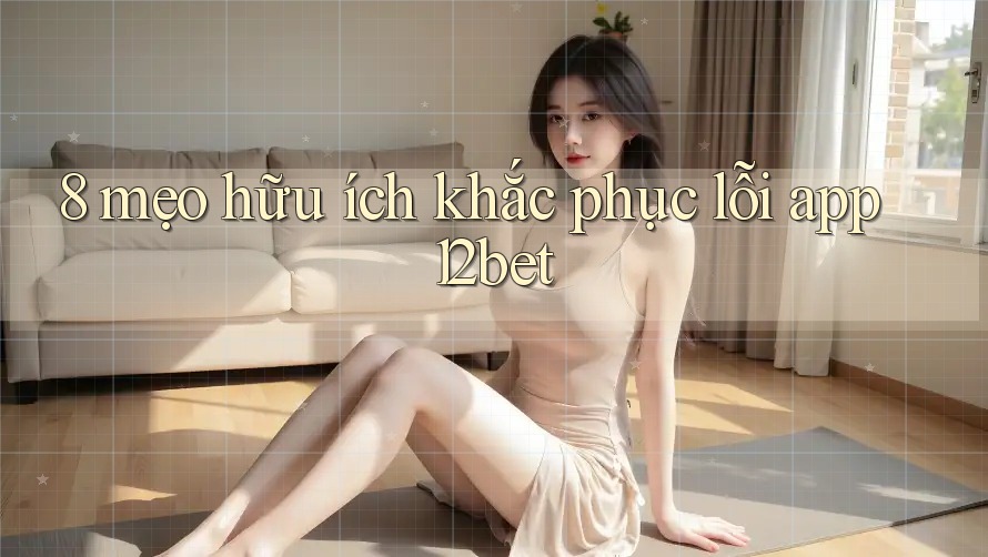 8 mẹo hữu ích khắc phục lỗi app 12bet