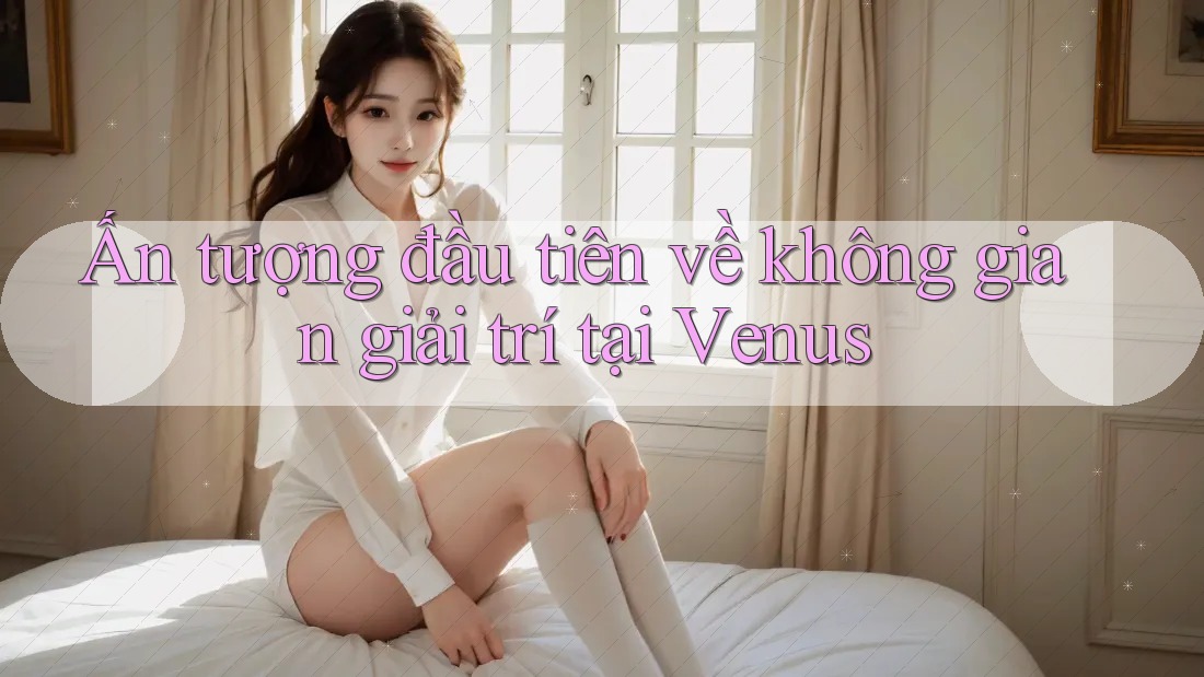 Ấn tượng đầu tiên về không gian giải trí tại Venus