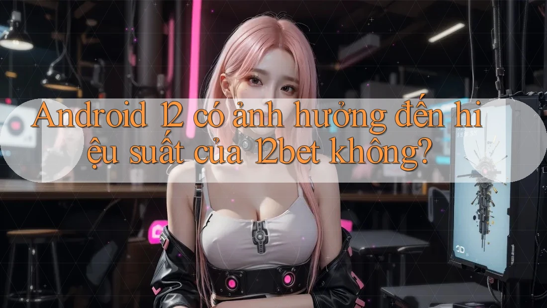 Android 12 có ảnh hưởng đến hiệu suất của 12bet không?