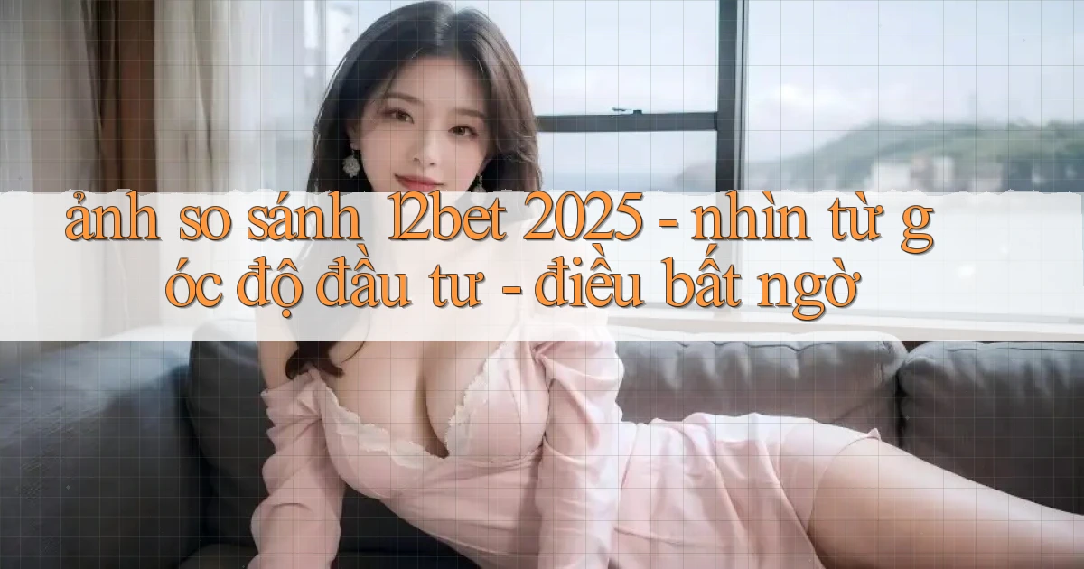 ảnh so sánh 12bet 2025   nhìn từ góc độ đầu tư   điều bất ngờ