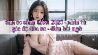 ảnh so sánh 12bet 2025   nhìn từ góc độ đầu tư   điều bất ngờ