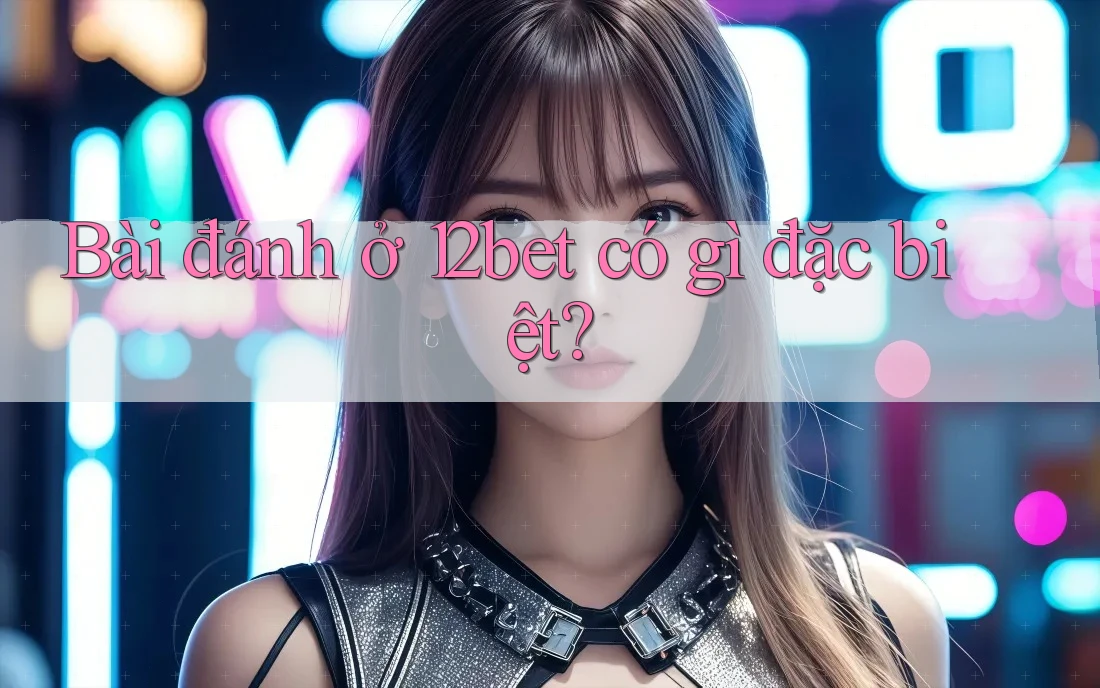 Bài đánh ở 12bet có gì đặc biệt?