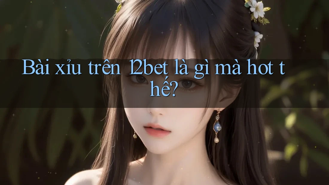 Bài xỉu trên 12bet là gì mà hot thế?